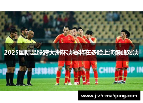 2025国际足联跨大洲杯决赛将在多哈上演巅峰对决