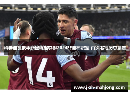 科特迪瓦携手新星崛起夺得2024非洲杯冠军 再次书写历史篇章