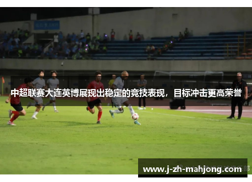 中超联赛大连英博展现出稳定的竞技表现，目标冲击更高荣誉