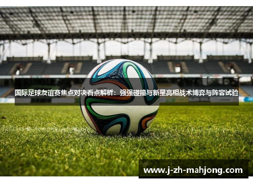 国际足球友谊赛焦点对决看点解析:强强碰撞与新星亮相战术博弈与阵容试验 国际足球友谊赛焦点对决看点解析:强强碰撞与新星亮相战术博弈与阵容试验