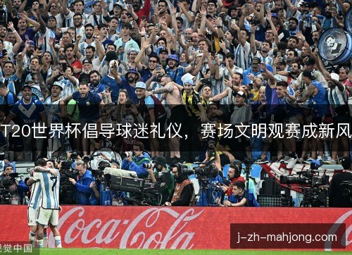 T20世界杯倡导球迷礼仪,赛场文明观赛成新风 T20世界杯倡导球迷礼仪,赛场文明观赛成新风