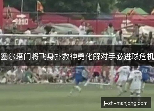 塞尔塔门将飞身扑救神勇化解对手必进球危机 塞尔塔门将飞身扑救神勇化解对手必进球危机